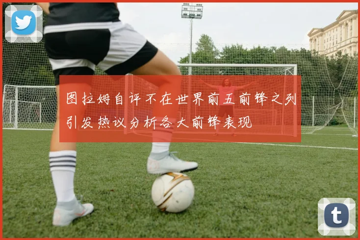 图拉姆自评不在世界前五前锋之列引发热议分析各大前锋表现
