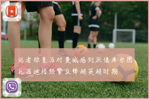 记者称皇马对曼城感到厌倦库尔图瓦吕迪格频繁交锋超英超时期