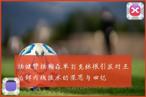 杨健赞杨瀚森单打克林根引发对王治郅内线技术的深思与回忆