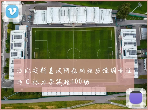 法比安斯基谈阿森纳经历强调专注与目标力争英超400场