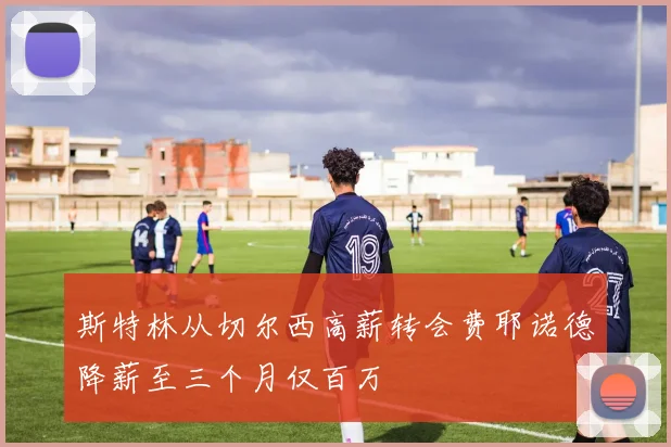 斯特林从切尔西高薪转会费耶诺德降薪至三个月仅百万