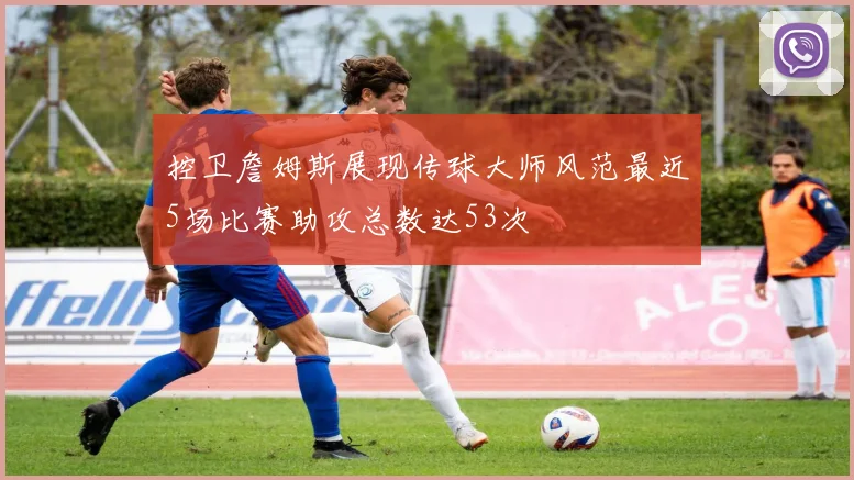 控卫詹姆斯展现传球大师风范最近5场比赛助攻总数达53次