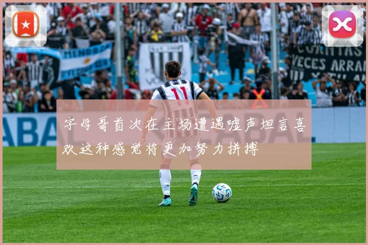 字母哥首次在主场遭遇嘘声坦言喜欢这种感觉将更加努力拼搏