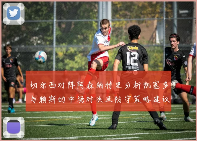 切尔西对阵阿森纳特里分析凯塞多与赖斯的中场对决及防守策略建议