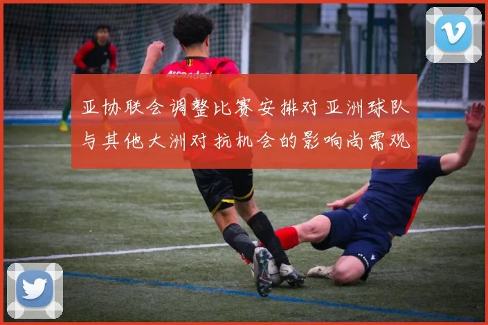 亚协联会调整比赛安排对亚洲球队与其他大洲对抗机会的影响尚需观察