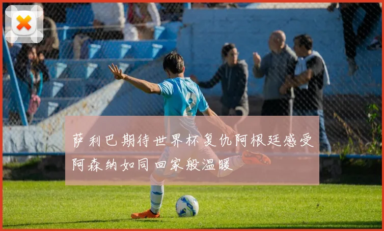萨利巴期待世界杯复仇阿根廷感受阿森纳如同回家般温暖