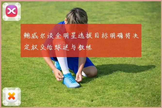鲍威尔谈全明星选拔目标明确将决定权交给球迷与教练