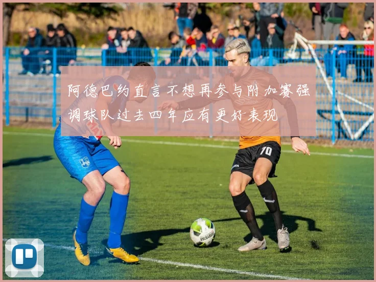 阿德巴约直言不想再参与附加赛强调球队过去四年应有更好表现