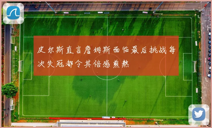 皮尔斯直言詹姆斯面临最后挑战每次失冠都令其倍感煎熬