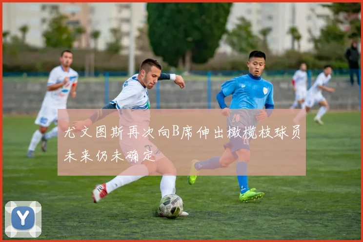 尤文图斯再次向B席伸出橄榄枝球员未来仍未确定