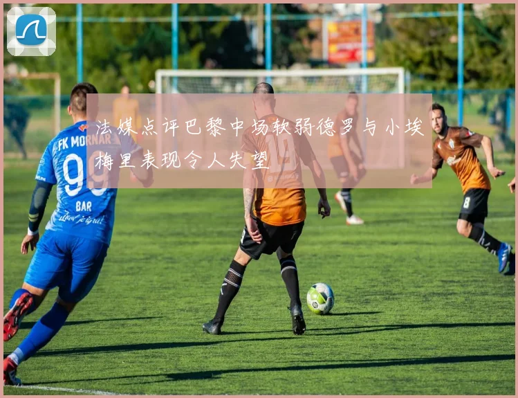 法媒点评巴黎中场软弱德罗与小埃梅里表现令人失望