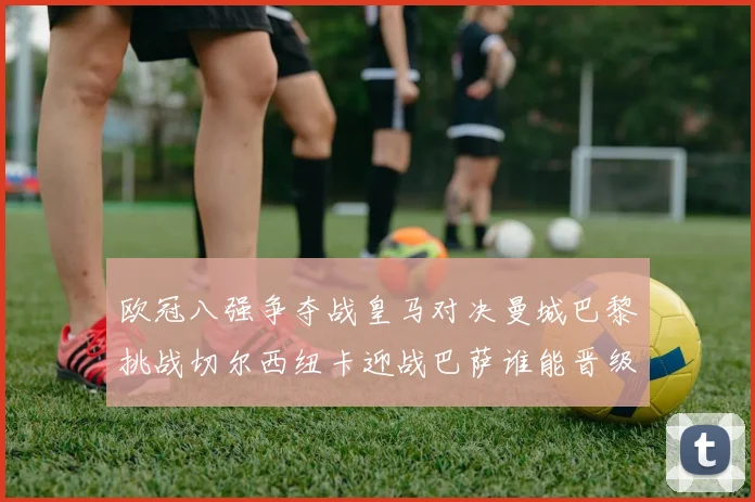 欧冠八强争夺战皇马对决曼城巴黎挑战切尔西纽卡迎战巴萨谁能晋级