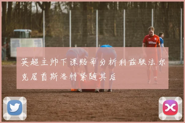 英超主帅下课赔率分析利兹联法尔克居首斯洛特紧随其后