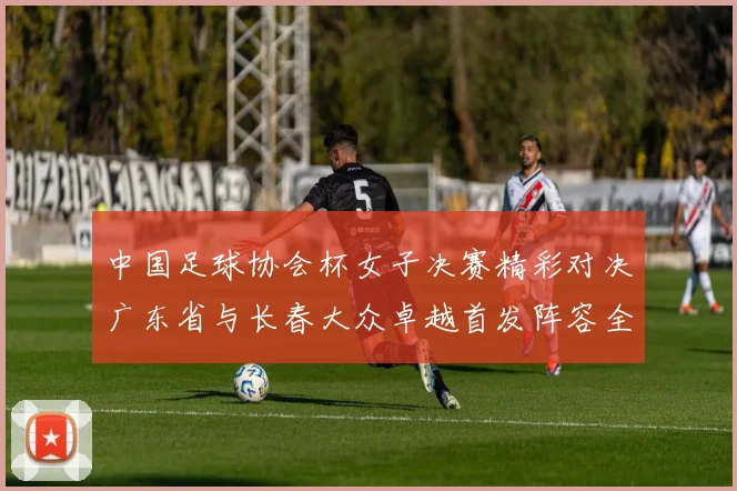 中国足球协会杯女子决赛精彩对决广东省与长春大众卓越首发阵容全面解析