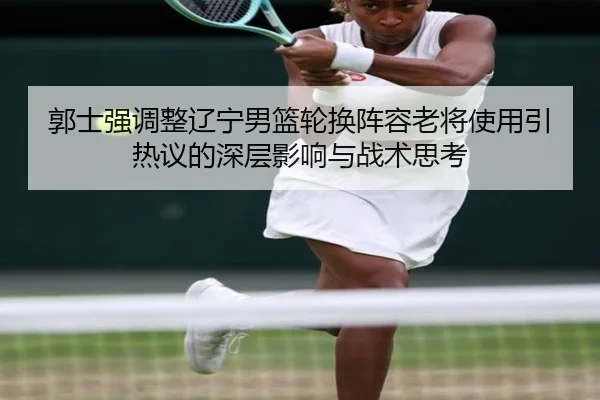 郭士强调整辽宁男篮轮换阵容老将使用引热议的深层影响与战术思考 - LDSPORTS